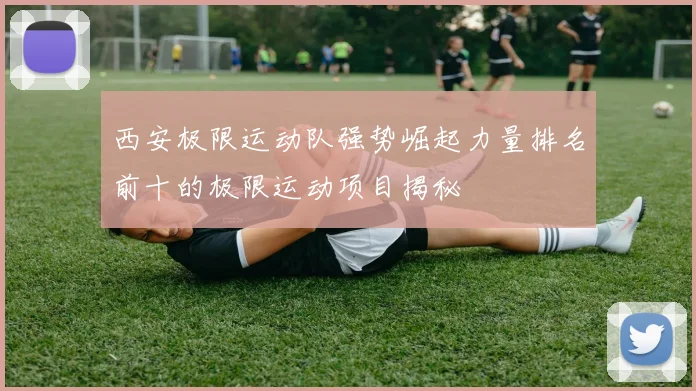 西安极限运动队强势崛起力量排名前十的极限运动项目揭秘