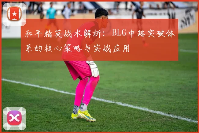 和平精英战术解析：BLG中路突破体系的核心策略与实战应用