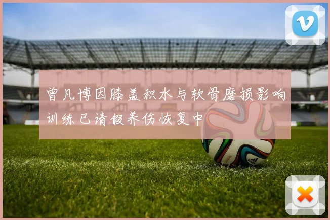 曾凡博因膝盖积水与软骨磨损影响训练已请假养伤恢复中