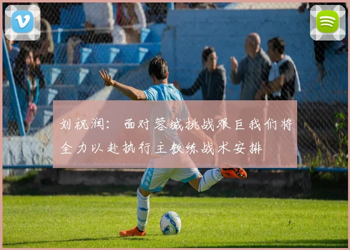刘祝润：面对蓉城挑战艰巨我们将全力以赴执行主教练战术安排