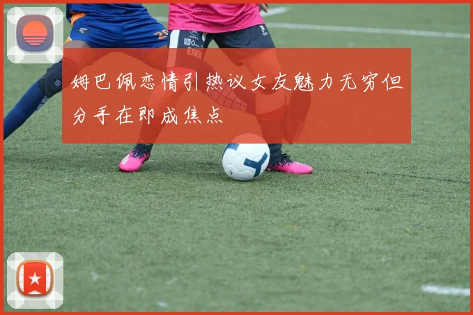 姆巴佩恋情引热议女友魅力无穷但分手在即成焦点