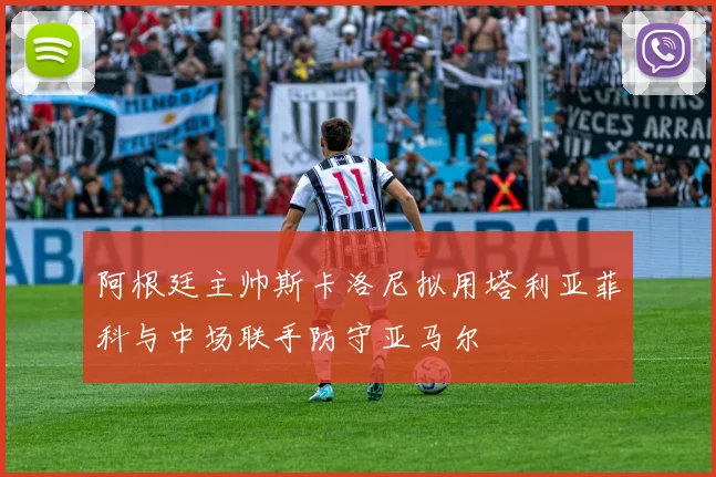 阿根廷主帅斯卡洛尼拟用塔利亚菲科与中场联手防守亚马尔