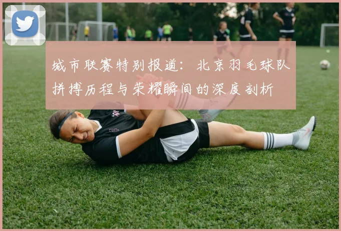 城市联赛特别报道：北京羽毛球队拼搏历程与荣耀瞬间的深度剖析