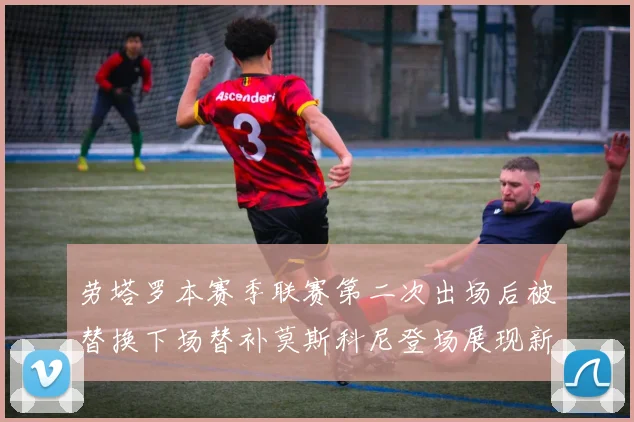 劳塔罗本赛季联赛第二次出场后被替换下场替补莫斯科尼登场展现新机会