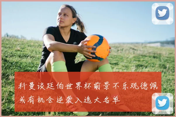 科曼谈廷伯世界杯前景不乐观德佩或有机会逆袭入选大名单